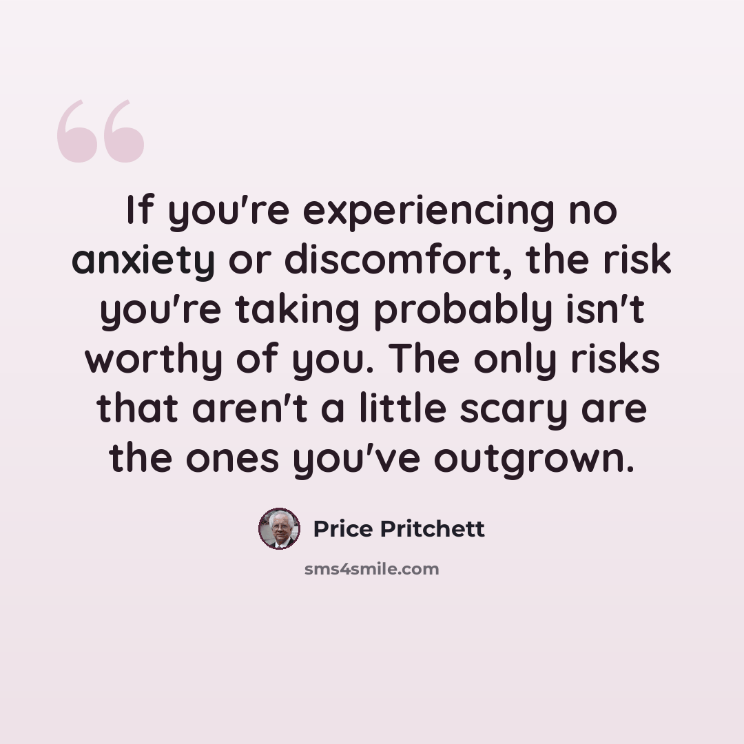 “If you're experiencing no anxiety or discomfort, the risk you're taking probably isn't worthy of you. The only risks that aren't a little scary are the ones you've outgrown.” quote by Price Pritchett