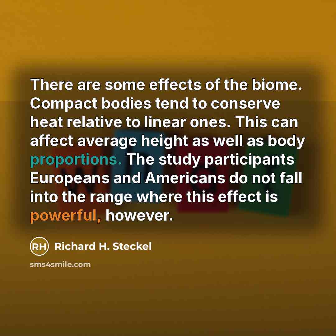 “There are some effects of the biome. Compact bodies tend to conserve heat relative to linear ones. This can affect average height as well as body proportions. The study participants Europeans and Americans do not fall into the range where this effect is powerful, however.” quote by Richard H. Steckel