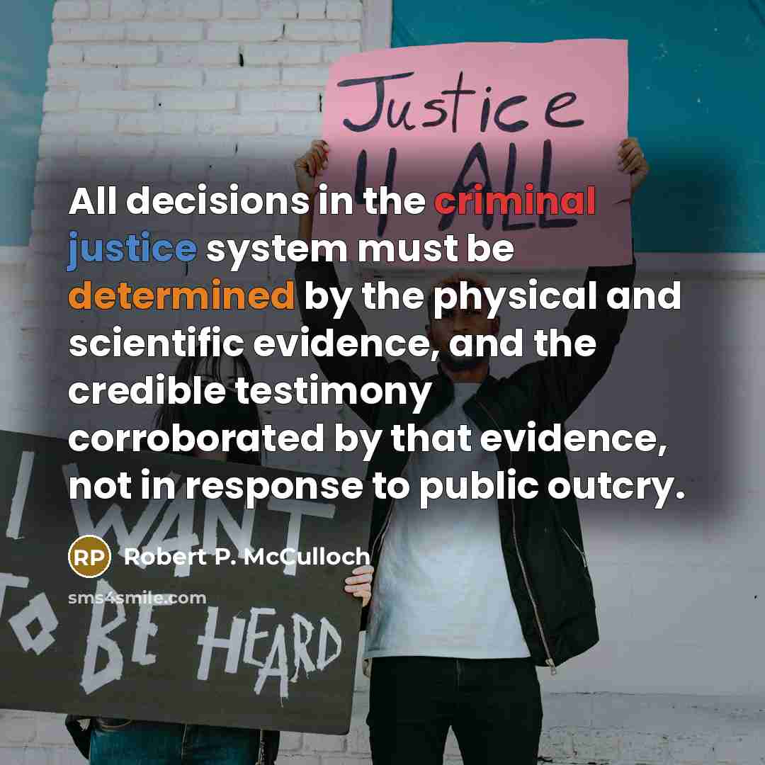 “All decisions in the criminal justice system must be determined by the physical and scientific evidence, and the credible testimony corroborated by that evidence, not in response to public outcry.” quote by Robert P. McCulloch