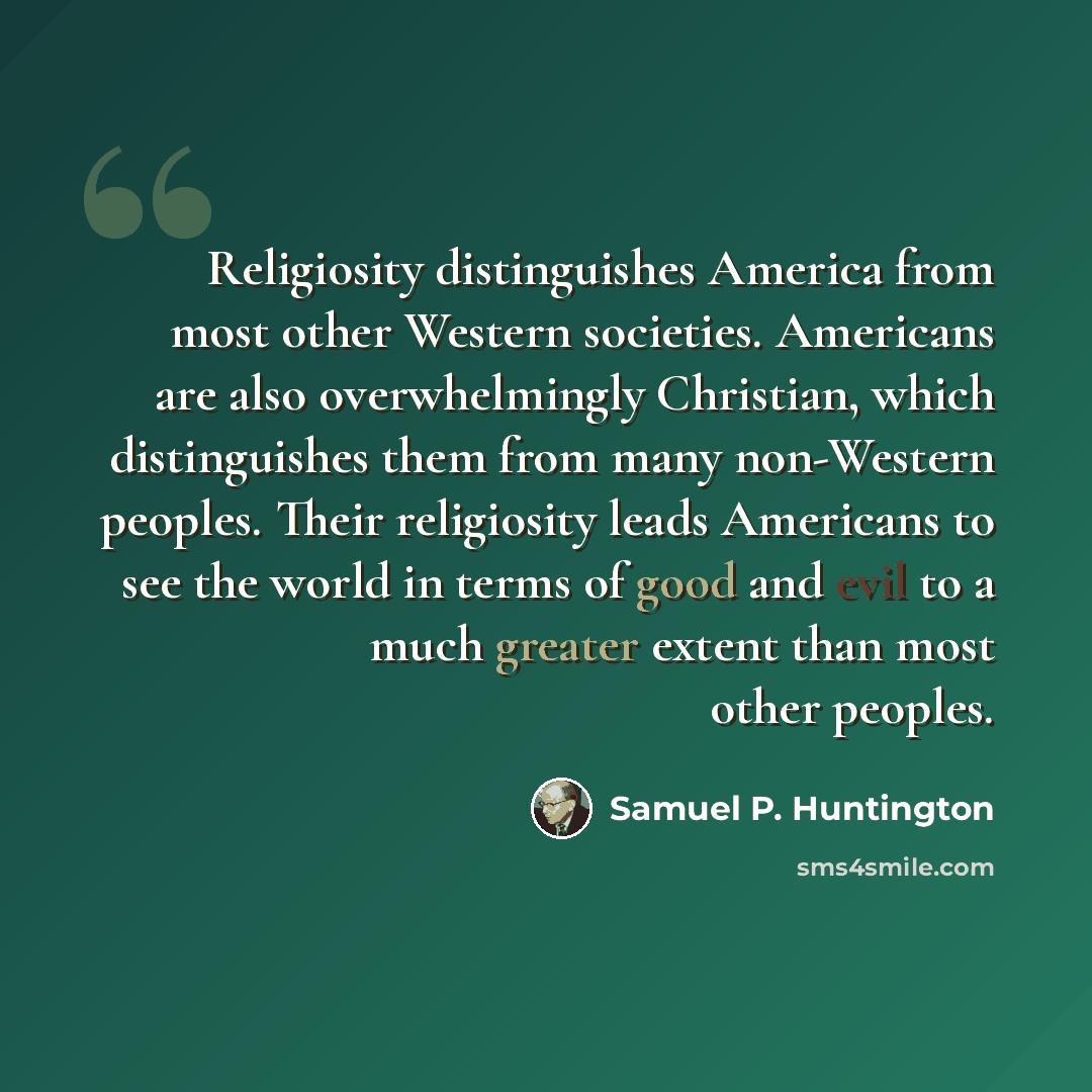 “Religiosity distinguishes America from most other Western societies. Americans are also overwhelmingly Christian, which distinguishes them from many non-Western peoples. Their religiosity leads Americans to see the world in terms of good and evil to a much greater extent than most other peoples.” quote by Samuel P. Huntington