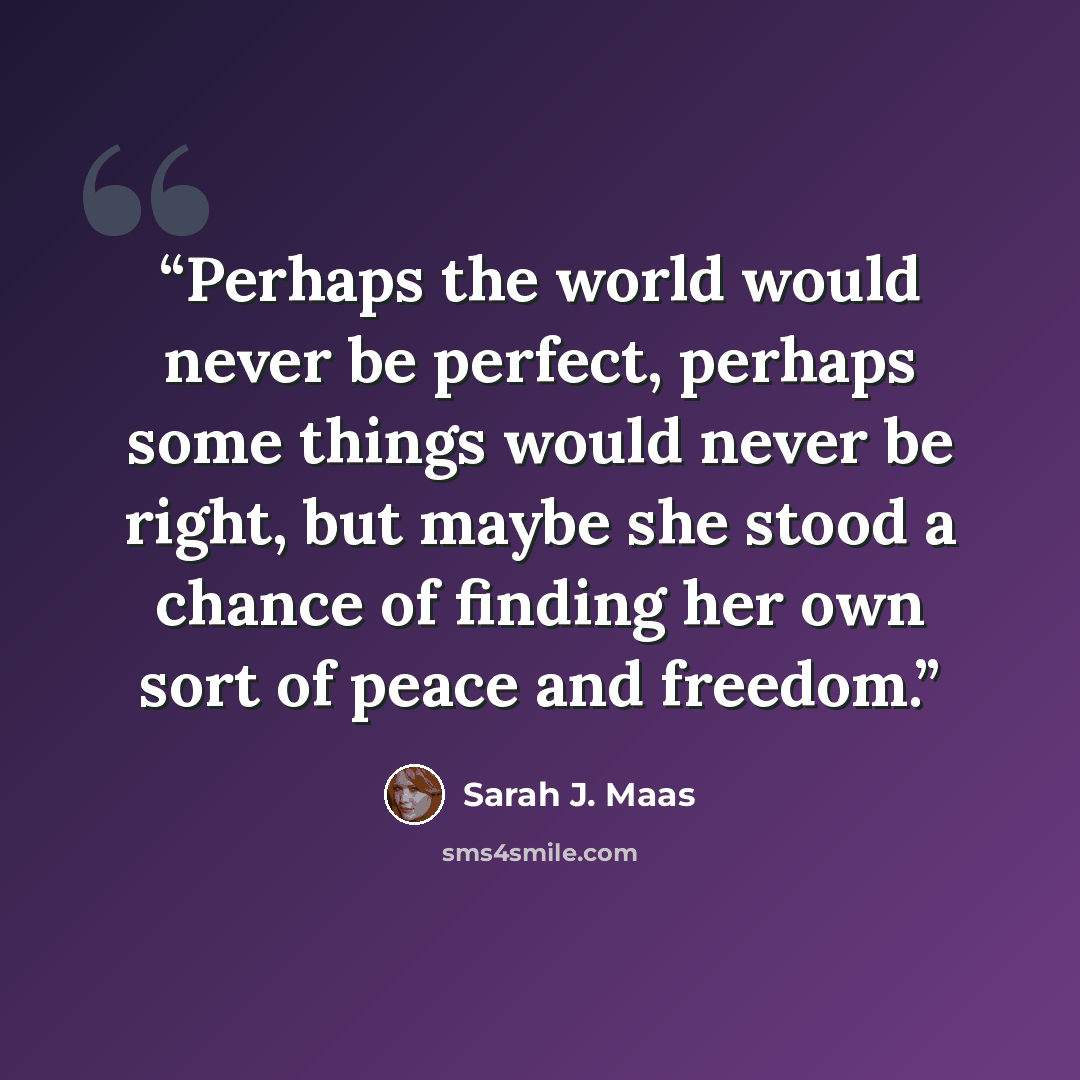 “Perhaps the world would never be perfect, perhaps some things would never be right, but maybe she stood a chance of finding her own sort of peace and freedom.” quote by Sarah J. Maas
