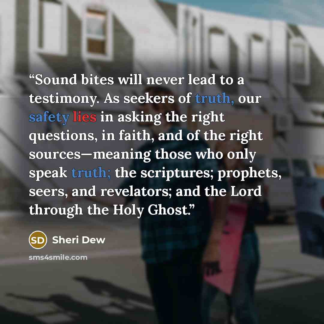 “Sound bites will never lead to a testimony. As seekers of truth, our safety lies in asking the right questions, in faith, and of the right sources—meaning those who only speak truth; the scriptures; prophets, seers, and revelators; and the Lord through the Holy Ghost.” quote by Sheri Dew