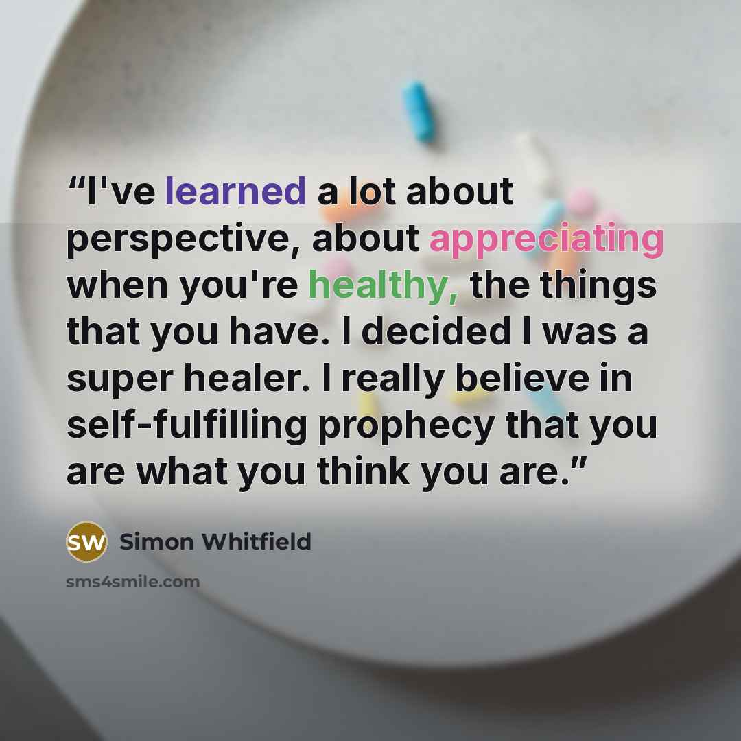 “I've learned a lot about perspective, about appreciating when you're healthy, the things that you have. I decided I was a super healer. I really believe in self-fulfilling prophecy that you are what you think you are.” quote by Simon Whitfield