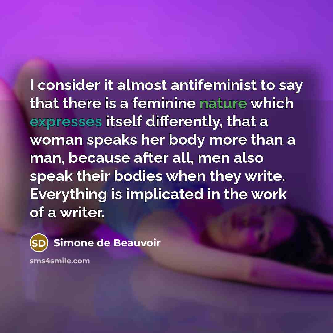 “I consider it almost antifeminist to say that there is a feminine nature which expresses itself differently, that a woman speaks her body more than a man, because after all, men also speak their bodies when they write. Everything is implicated in the work of a writer.” quote by Simone de Beauvoir