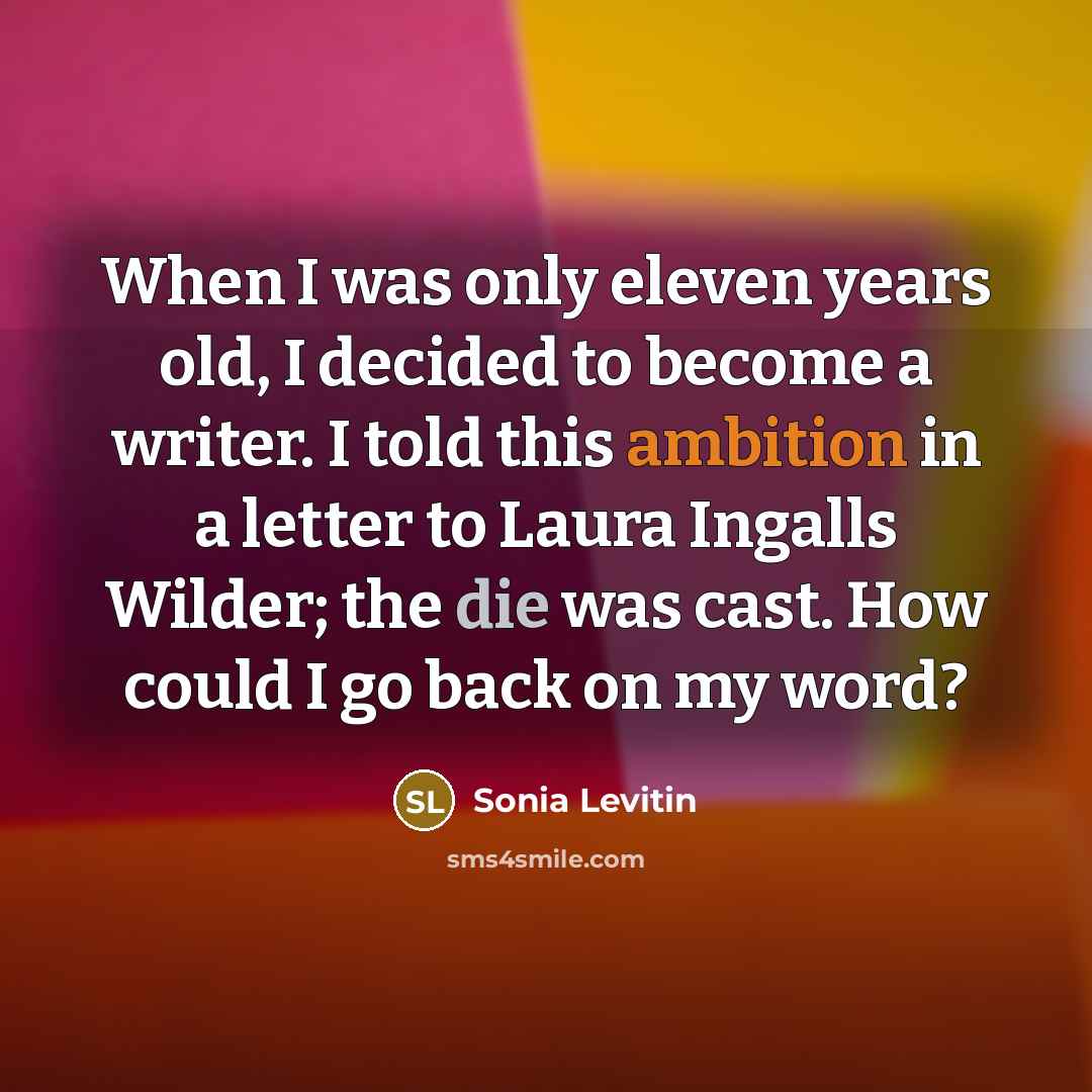 “When I was only eleven years old, I decided to become a writer. I told this ambition in a letter to Laura Ingalls Wilder; the die was cast. How could I go back on my word?” quote by Sonia Levitin