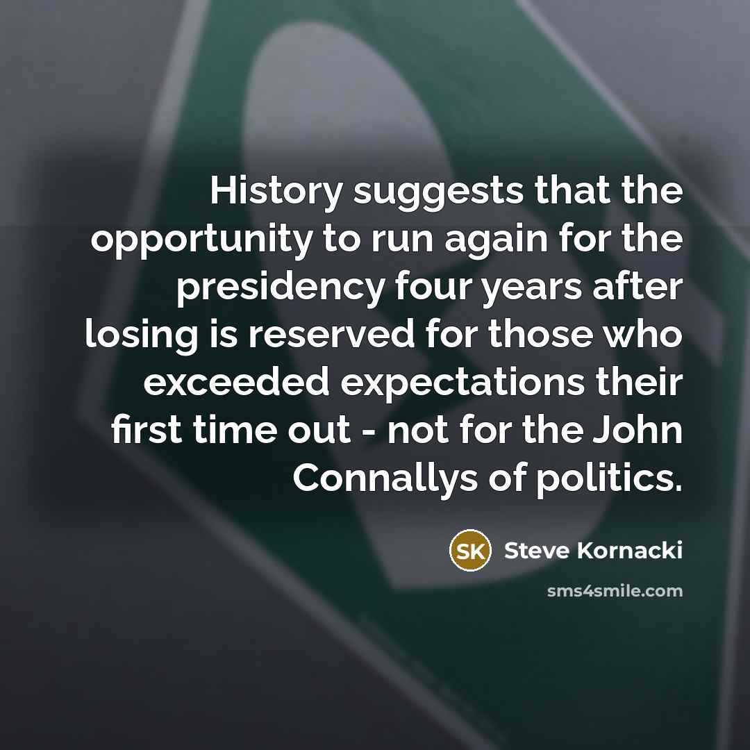 “History suggests that the opportunity to run again for the presidency four years after losing is reserved for those who exceeded expectations their first time out - not for the John Connallys of politics.” quote by Steve Kornacki