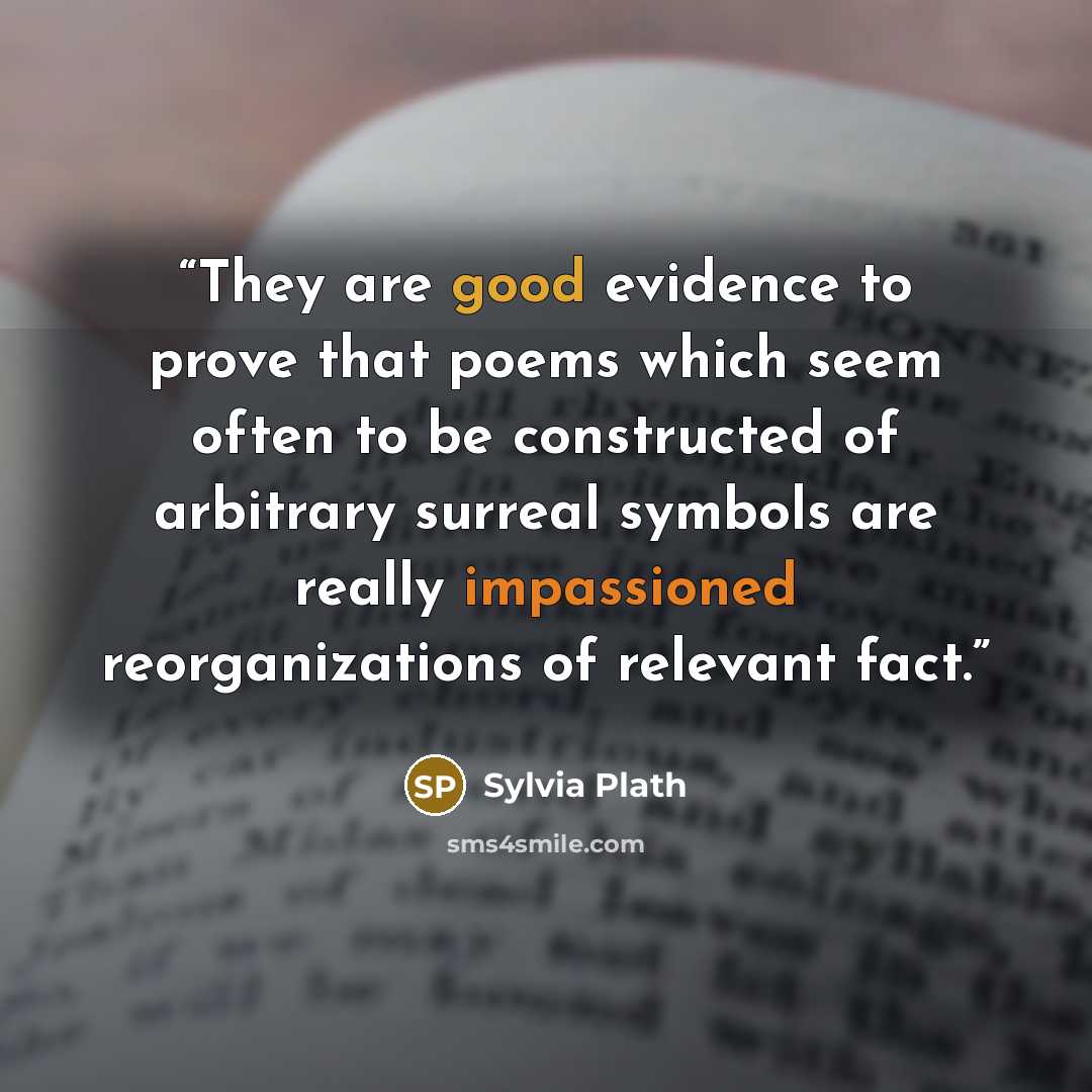 “They are good evidence to prove that poems which seem often to be constructed of arbitrary surreal symbols are really impassioned reorganizations of relevant fact.” quote by Sylvia Plath