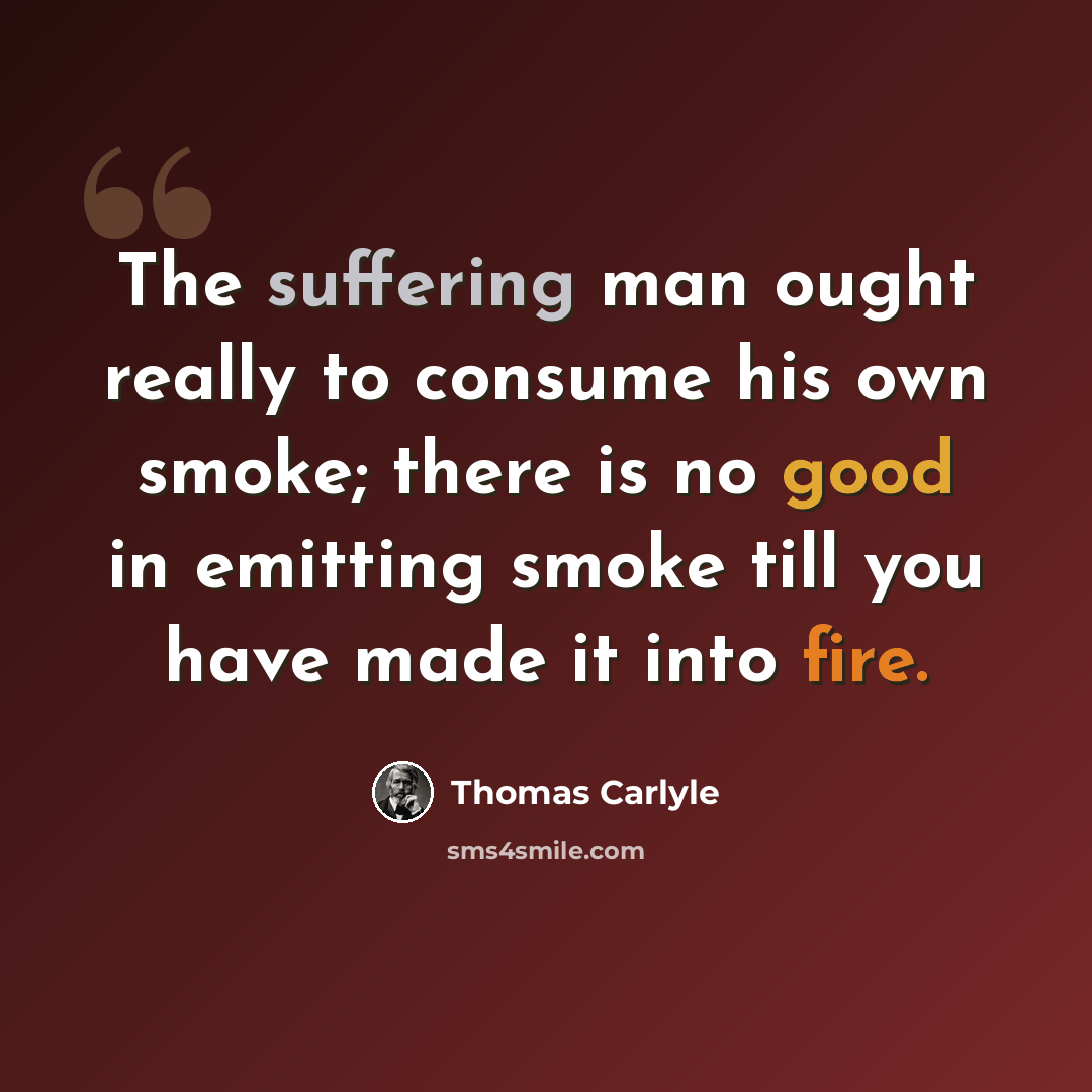 “The suffering man ought really to consume his own smoke; there is no good in emitting smoke till you have made it into fire.” quote by Thomas Carlyle