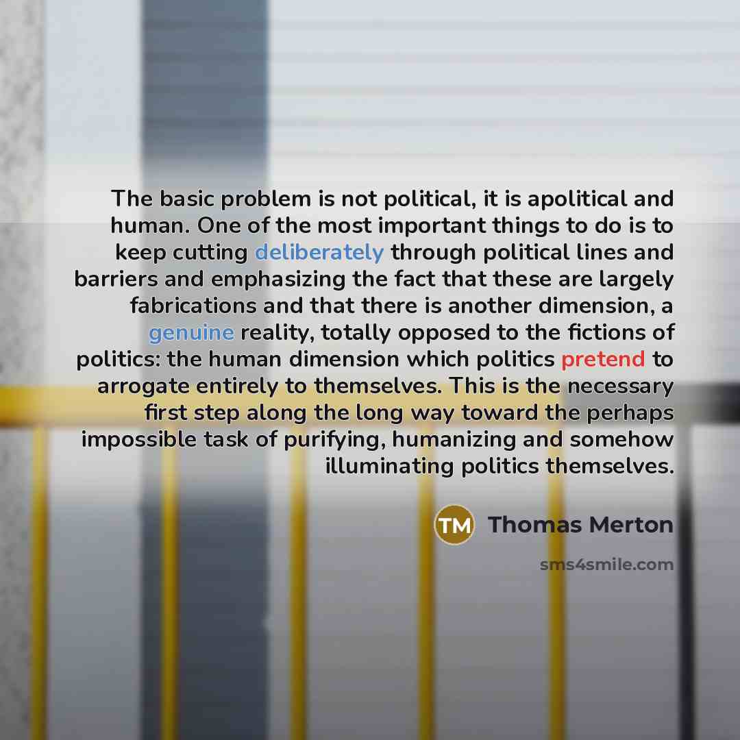 “The basic problem is not political, it is apolitical and human. One of the most important things to do is to keep cutting deliberately through political lines and barriers and emphasizing the fact that these are largely fabrications and that there is another dimension, a genuine reality, totally…” quote by Thomas Merton