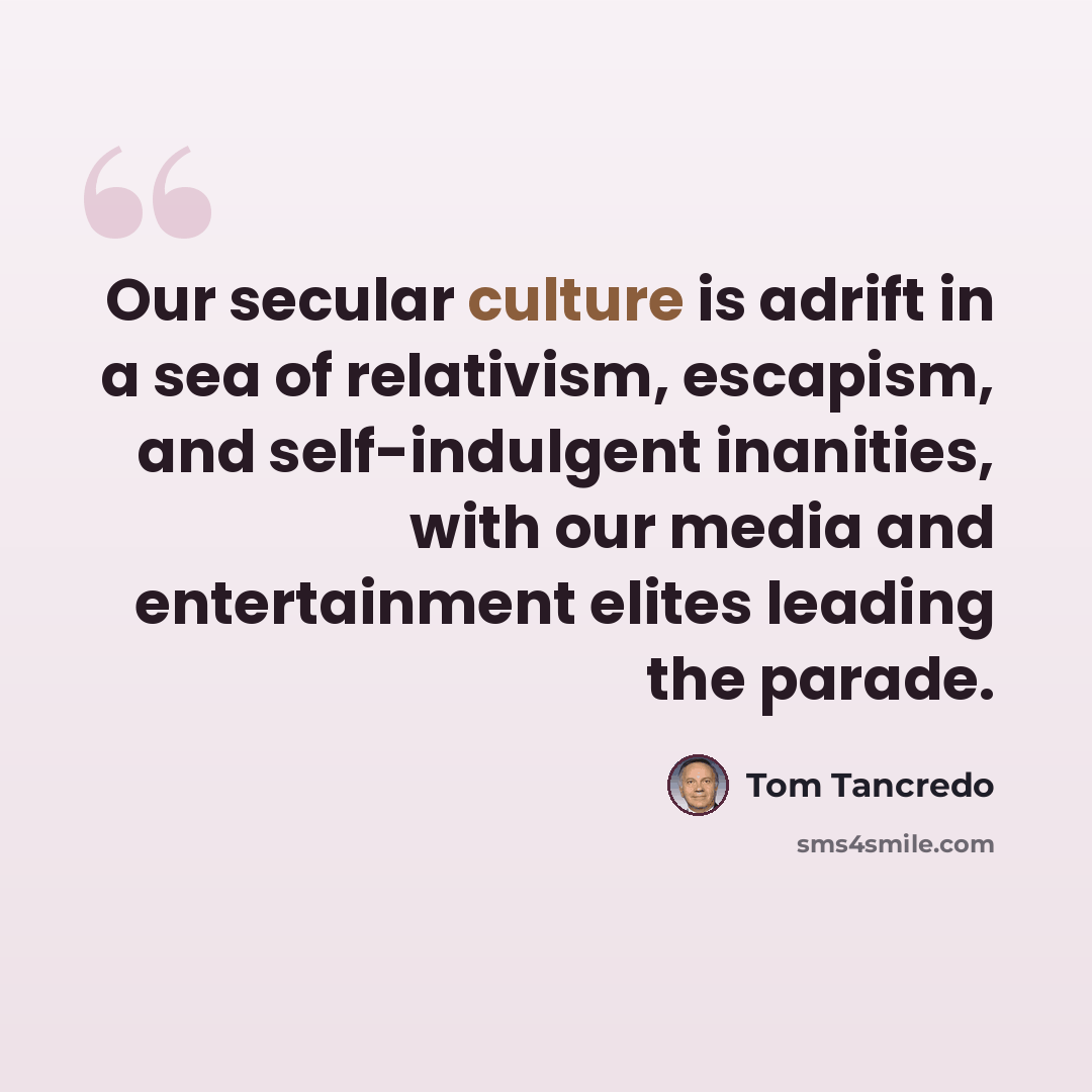 “Our secular culture is adrift in a sea of relativism, escapism, and self-indulgent inanities, with our media and entertainment elites leading the parade.” quote by Tom Tancredo