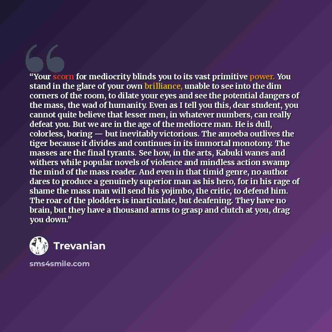 “Your scorn for mediocrity blinds you to its vast primitive power. You stand in the glare of your own brilliance, unable to see into the dim corners of the room, to dilate your eyes and see the potential dangers of the mass, the wad of humanity. Even as I tell you this, dear student, you cannot…” quote by Trevanian