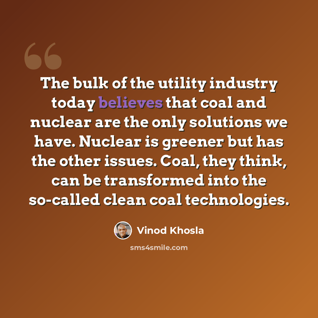 “The bulk of the utility industry today believes that coal and nuclear are the only solutions we have. Nuclear is greener but has the other issues. Coal, they think, can be transformed into the so-called clean coal technologies.” quote by Vinod Khosla