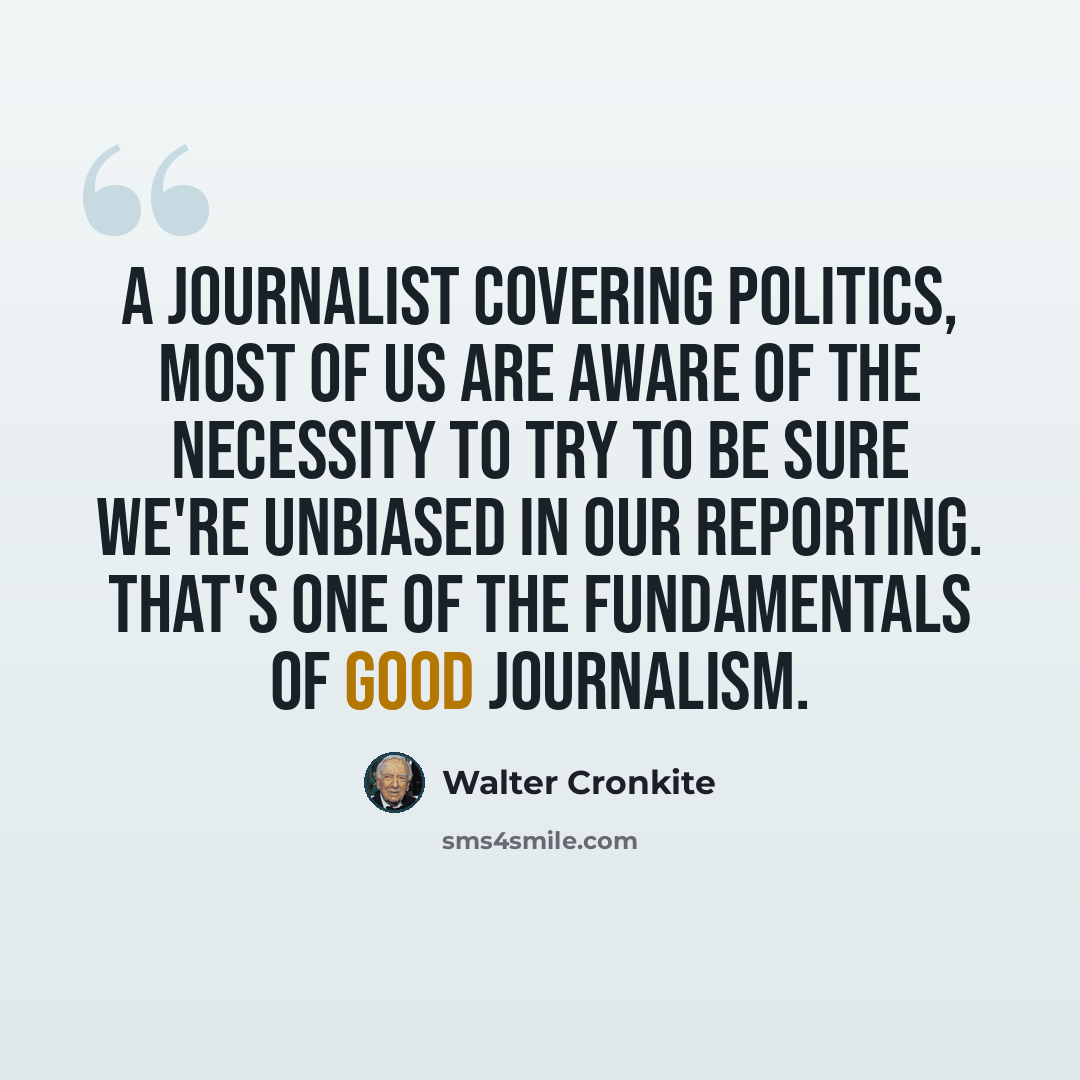 “A journalist covering politics, most of us are aware of the necessity to try to be sure we're unbiased in our reporting. That's one of the fundamentals of good journalism.” quote by Walter Cronkite