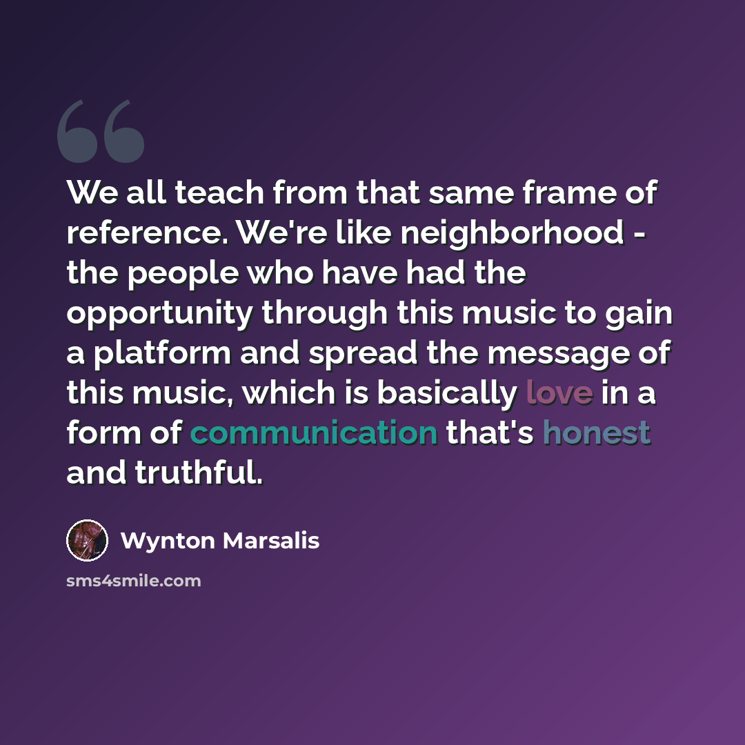 “We all teach from that same frame of reference. We're like neighborhood - the people who have had the opportunity through this music to gain a platform and spread the message of this music, which is basically love in a form of communication that's honest and truthful.” quote by Wynton Marsalis