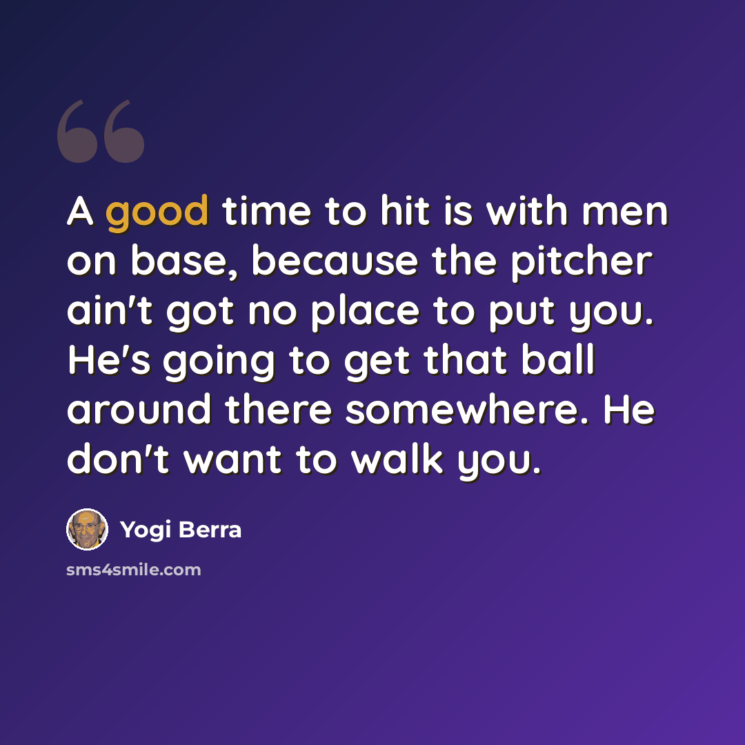 “A good time to hit is with men on base, because the pitcher ain't got no place to put you. He's going to get that ball around there somewhere. He don't want to walk you.” quote by Yogi Berra