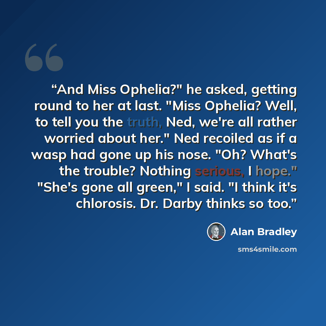 “And Miss Ophelia?" he asked, getting round to her at last. "Miss Ophelia? Well, to tell you the truth, Ned, we're all rather worried about her." Ned recoiled as if a wasp had gone up his nose. "Oh? What's the trouble? Nothing serious, I hope." "She's gone all green," I said. "I think it's…” quote by Alan Bradley