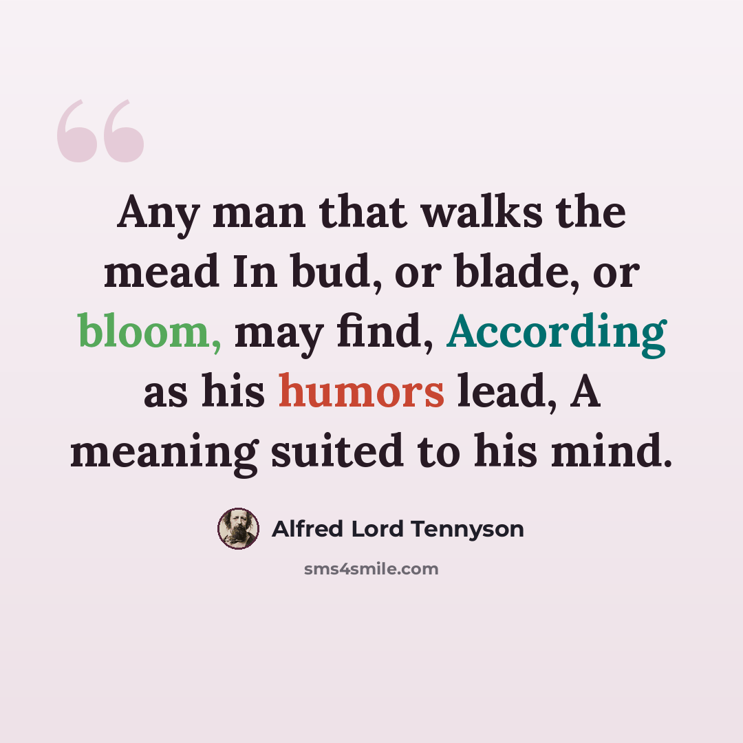 “Any man that walks the mead In bud, or blade, or bloom, may find, According as his humors lead, A meaning suited to his mind.” quote by Alfred Lord Tennyson