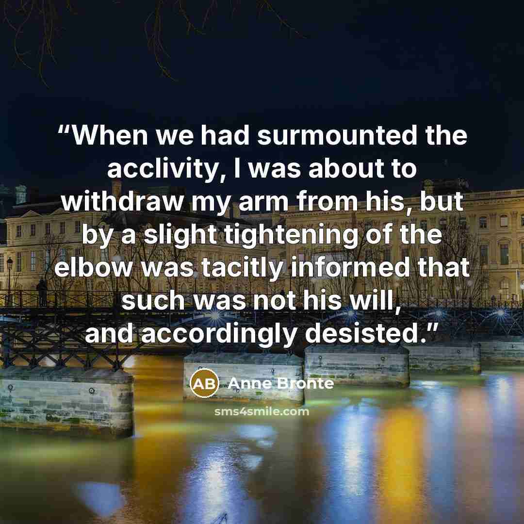 “When we had surmounted the acclivity, I was about to withdraw my arm from his, but by a slight tightening of the elbow was tacitly informed that such was not his will, and accordingly desisted.” quote by Anne Brontë
