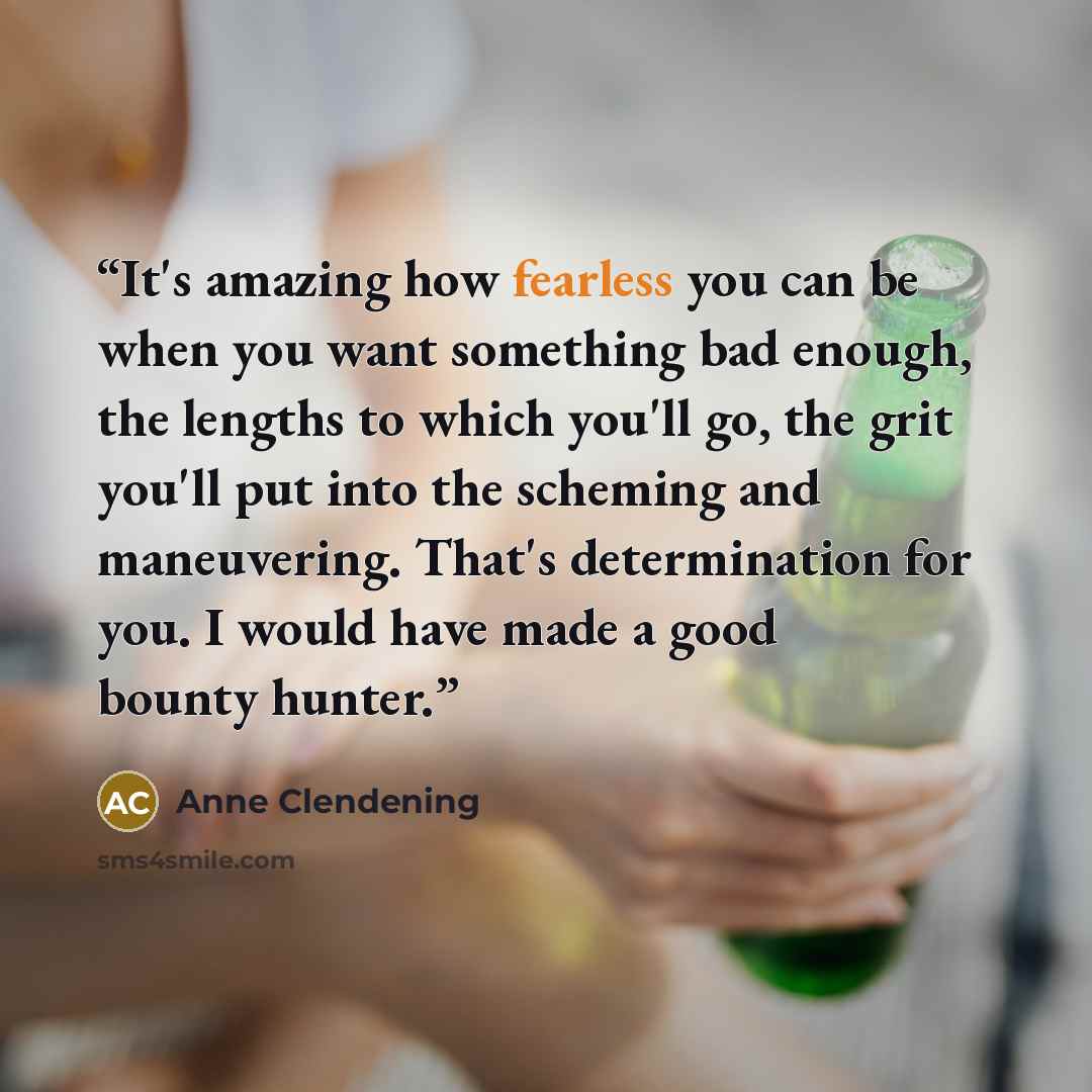 “It's amazing how fearless you can be when you want something bad enough, the lengths to which you'll go, the grit you'll put into the scheming and maneuvering. That's determination for you. I would have made a good bounty hunter.” quote by Anne Clendening