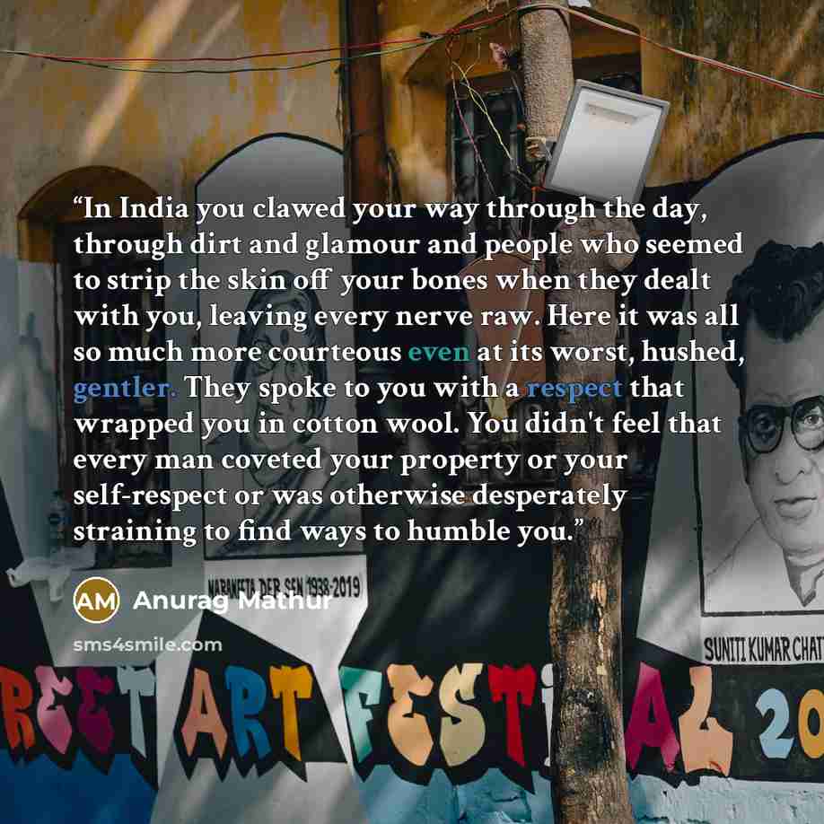“In India you clawed your way through the day, through dirt and glamour and people who seemed to strip the skin off your bones when they dealt with you, leaving every nerve raw. Here it was all so much more courteous even at its worst, hushed, gentler. They spoke to you with a respect that wrapped…” quote by Anurag Mathur