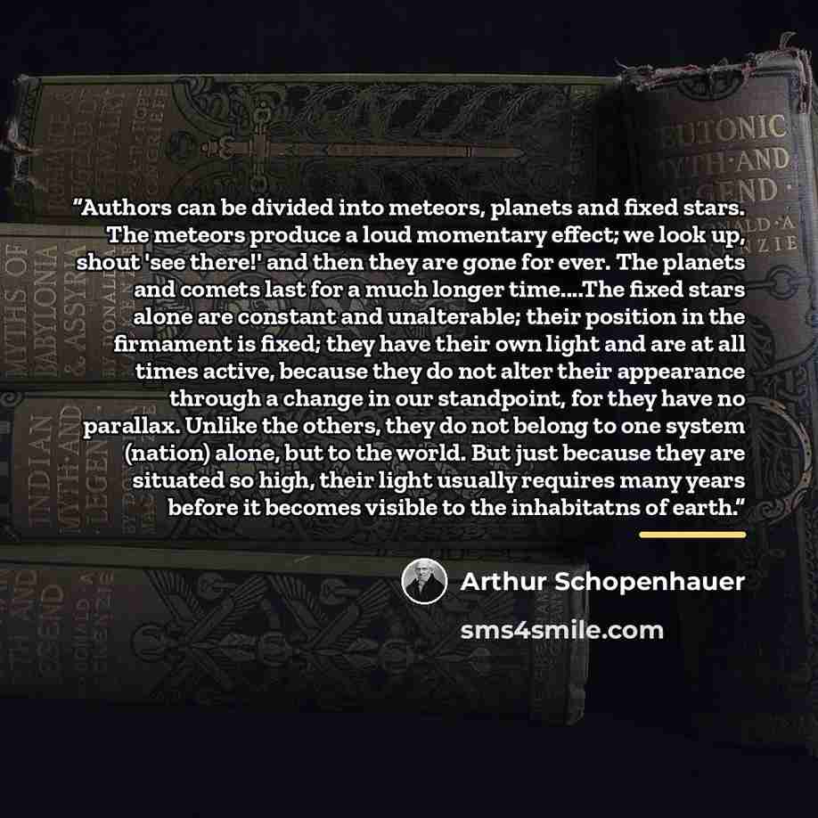 “Authors can be divided into meteors, planets and fixed stars. The meteors produce a loud momentary effect; we look up, shout 'see there!' and then they are gone for ever. The planets and comets last for a much longer time…The fixed stars alone are constant and unalterable; their position in the…” quote by Arthur Schopenhauer