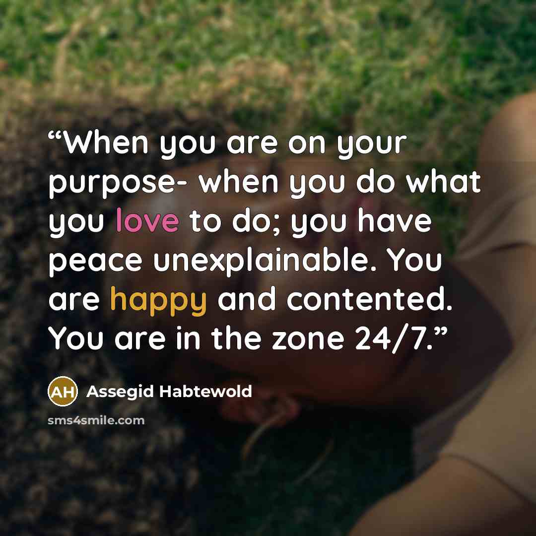 “When you are on your purpose- when you do what you love to do; you have peace unexplainable. You are happy and contented. You are in the zone 24/7.” quote by Assegid Habtewold