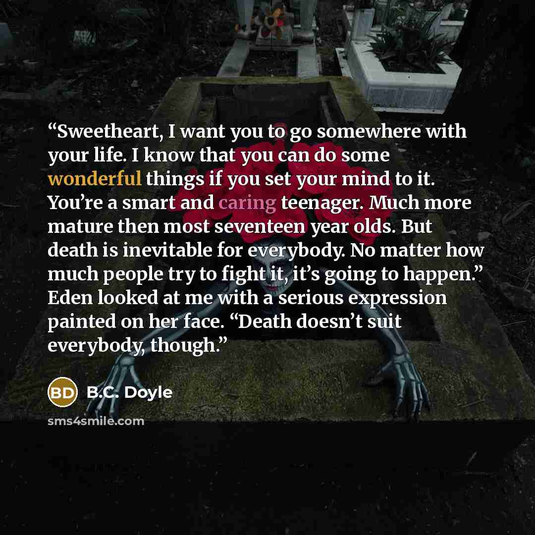“Sweetheart, I want you to go somewhere with your life. I know that you can do some wonderful things if you set your mind to it. You’re a smart and caring teenager. Much more mature then most seventeen year olds. But death is inevitable for everybody. No matter how much people try to fight it, it’s…” quote by B.C. Doyle