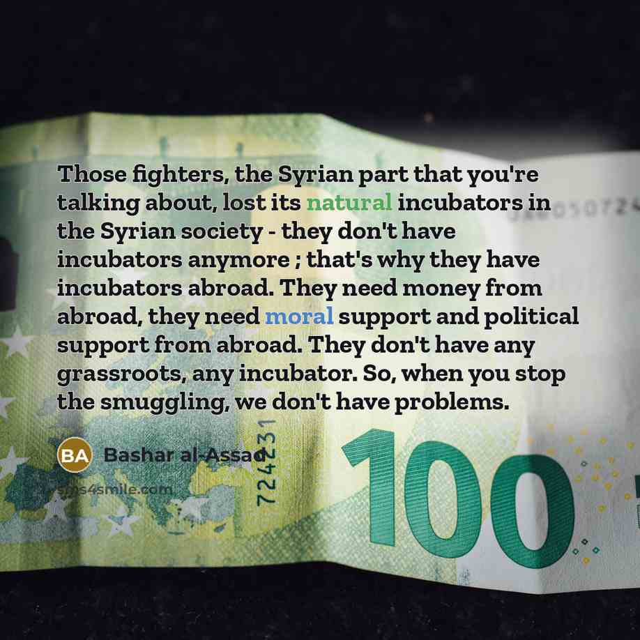 “Those fighters, the Syrian part that you're talking about, lost its natural incubators in the Syrian society - they don't have incubators anymore ; that's why they have incubators abroad. They need money from abroad, they need moral support and political support from abroad. They don't have any…” quote by Bashar al-Assad