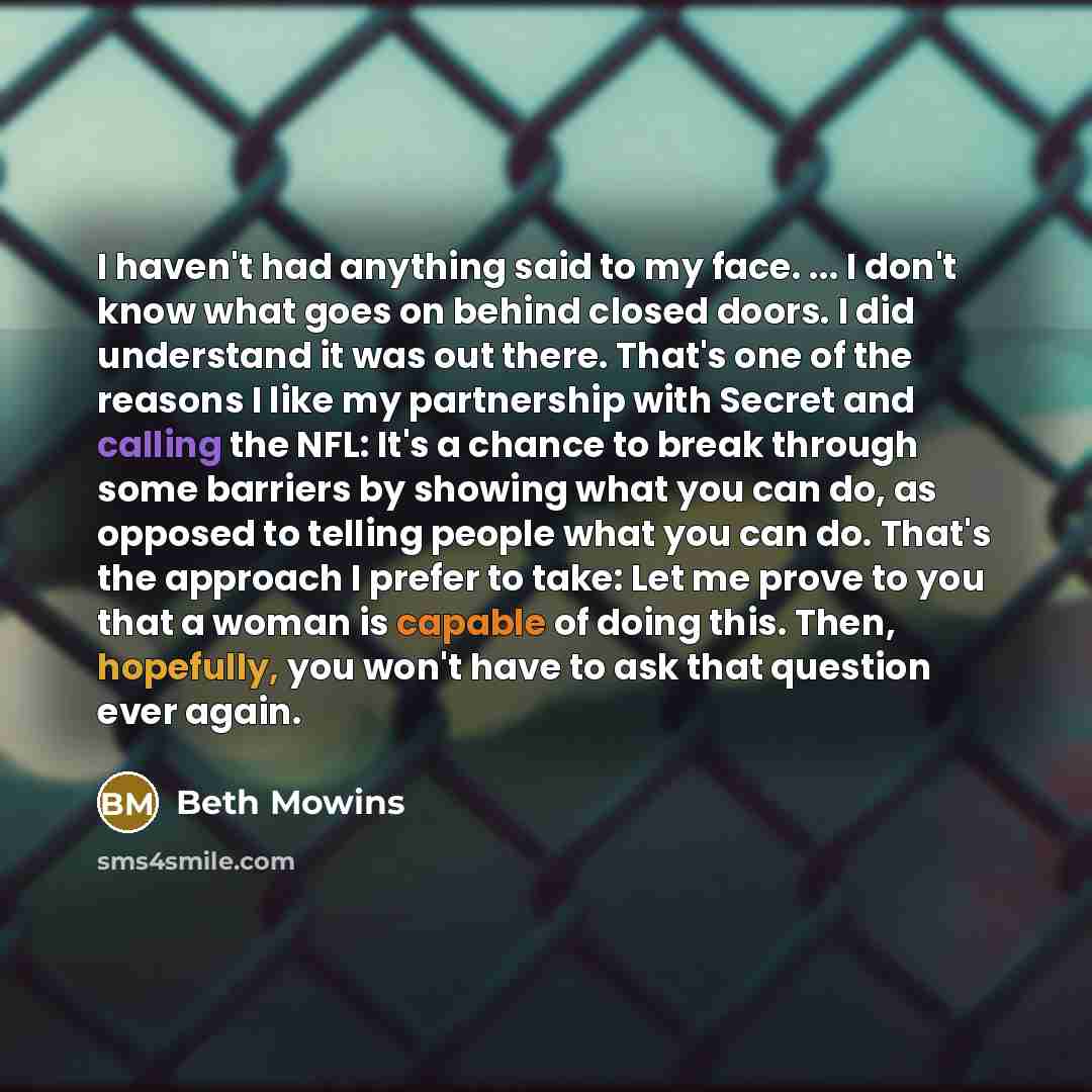 “I haven't had anything said to my face. ... I don't know what goes on behind closed doors. I did understand it was out there. That's one of the reasons I like my partnership with Secret and calling the NFL: It's a chance to break through some barriers by showing what you can do, as opposed to…” quote by Beth Mowins