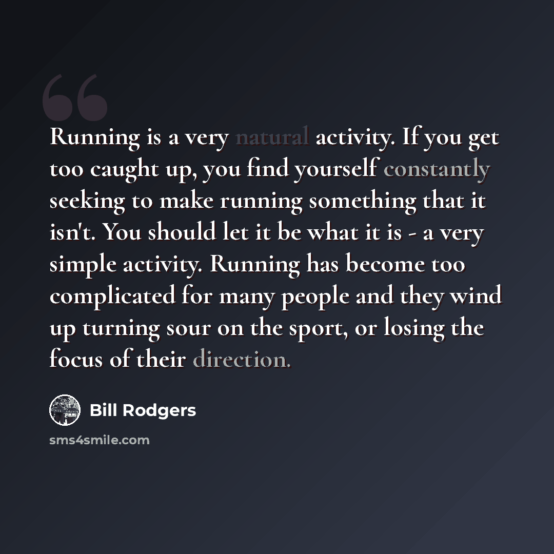 “Running is a very natural activity. If you get too caught up, you find yourself constantly seeking to make running something that it isn't. You should let it be what it is - a very simple activity. Running has become too complicated for many people and they wind up turning sour on the sport, or…” quote by Bill Rodgers