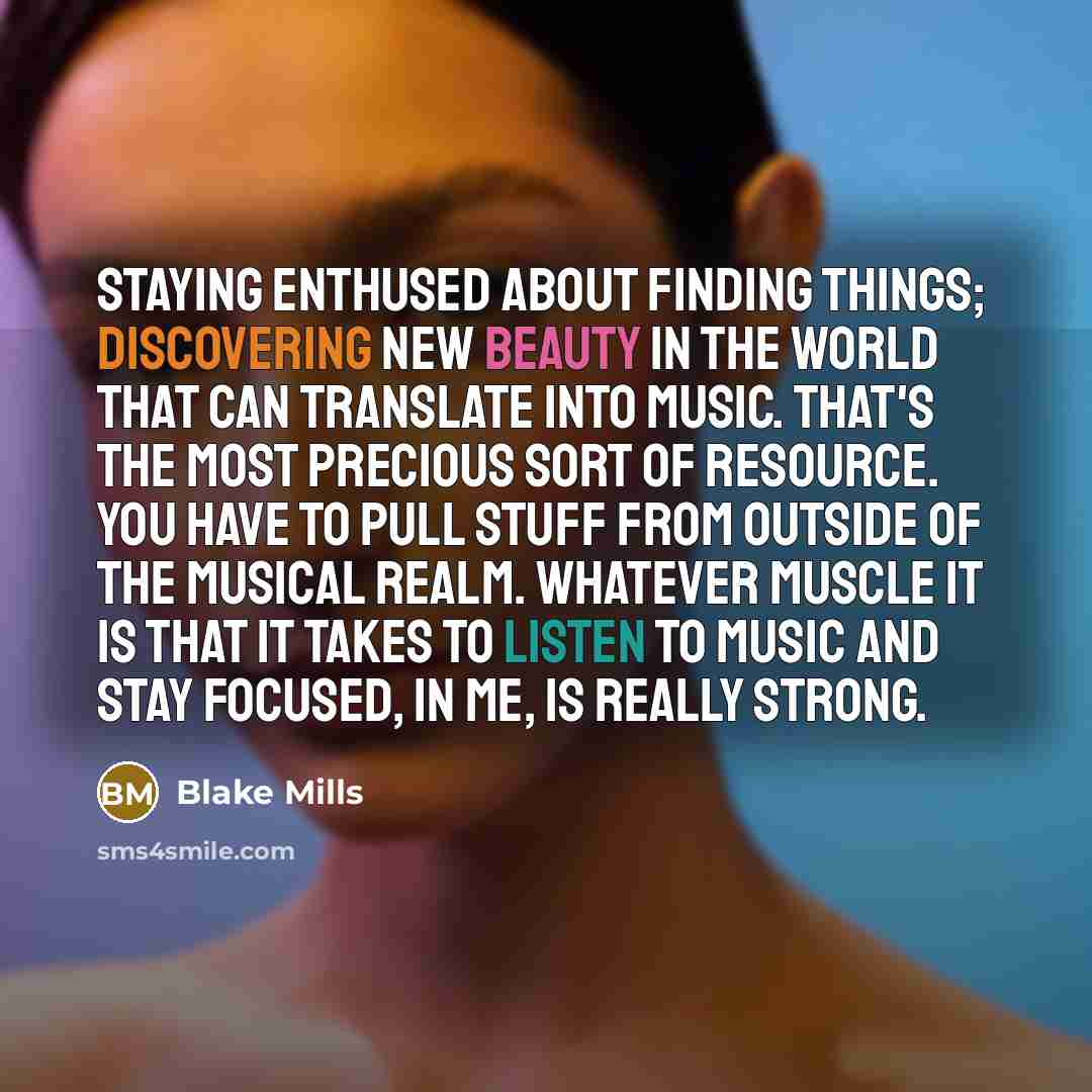 “Staying enthused about finding things; discovering new beauty in the world that can translate into music. That's the most precious sort of resource. You have to pull stuff from outside of the musical realm. Whatever muscle it is that it takes to listen to music and stay focused, in me, is really…” quote by Blake Mills