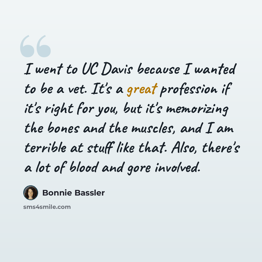 “I went to UC Davis because I wanted to be a vet. It's a great profession if it's right for you, but it's memorizing the bones and the muscles, and I am terrible at stuff like that. Also, there's a lot of blood and gore involved.” quote by Bonnie Bassler
