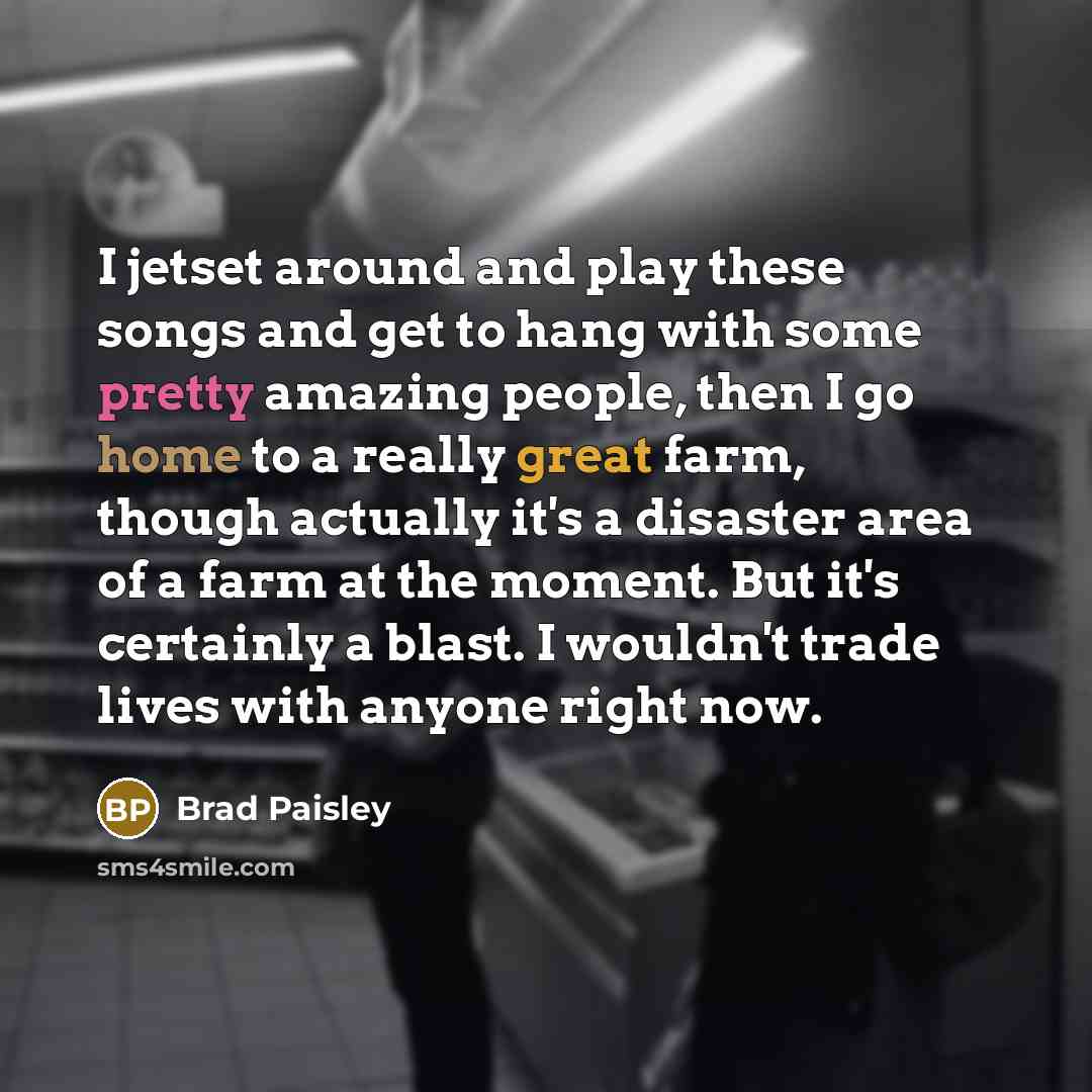 “I jetset around and play these songs and get to hang with some pretty amazing people, then I go home to a really great farm, though actually it's a disaster area of a farm at the moment. But it's certainly a blast. I wouldn't trade lives with anyone right now.” quote by Brad Paisley
