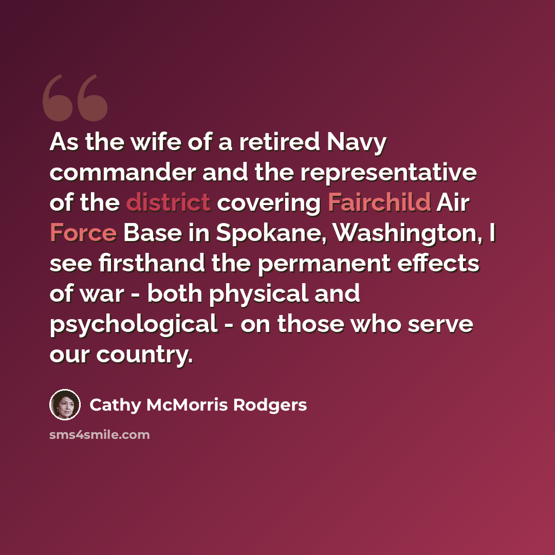 “As the wife of a retired Navy commander and the representative of the district covering Fairchild Air Force Base in Spokane, Washington, I see firsthand the permanent effects of war - both physical and psychological - on those who serve our country.” quote by Cathy McMorris Rodgers