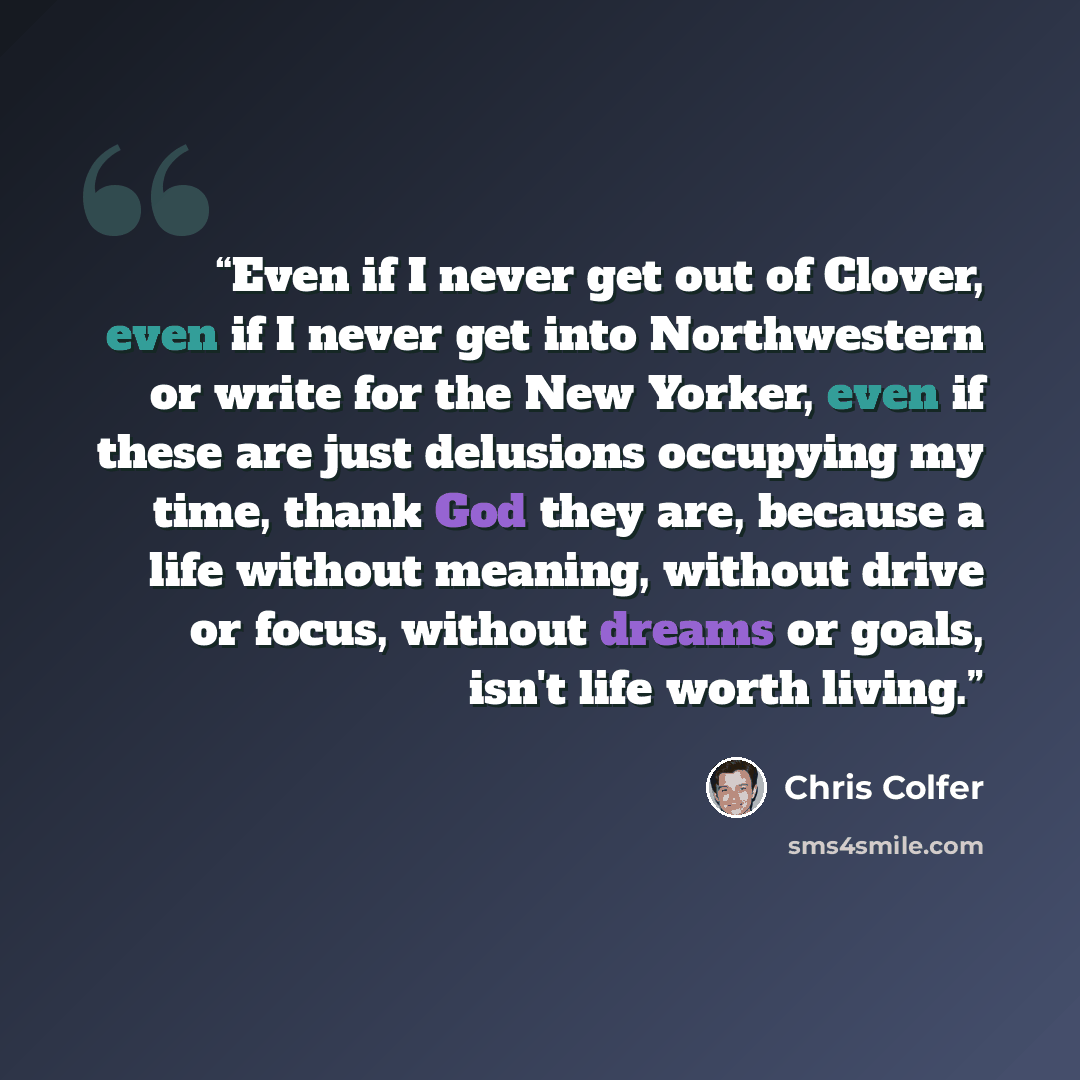 “Even if I never get out of Clover, even if I never get into Northwestern or write for the New Yorker, even if these are just delusions occupying my time, thank God they are, because a life without meaning, without drive or focus, without dreams or goals, isn't life worth living.” quote by Chris Colfer
