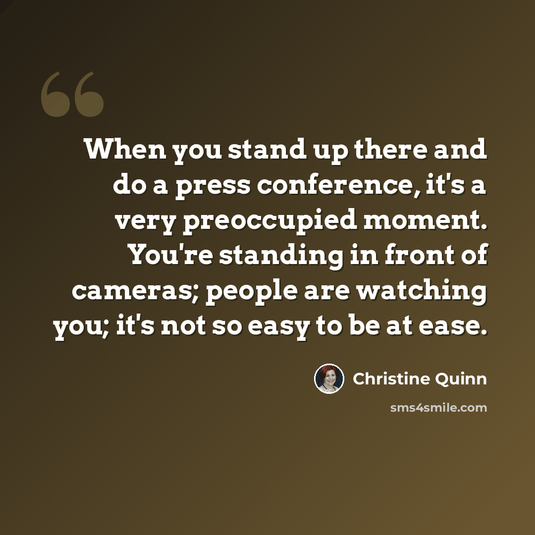 “When you stand up there and do a press conference, it's a very preoccupied moment. You're standing in front of cameras; people are watching you; it's not so easy to be at ease.” quote by Christine Quinn