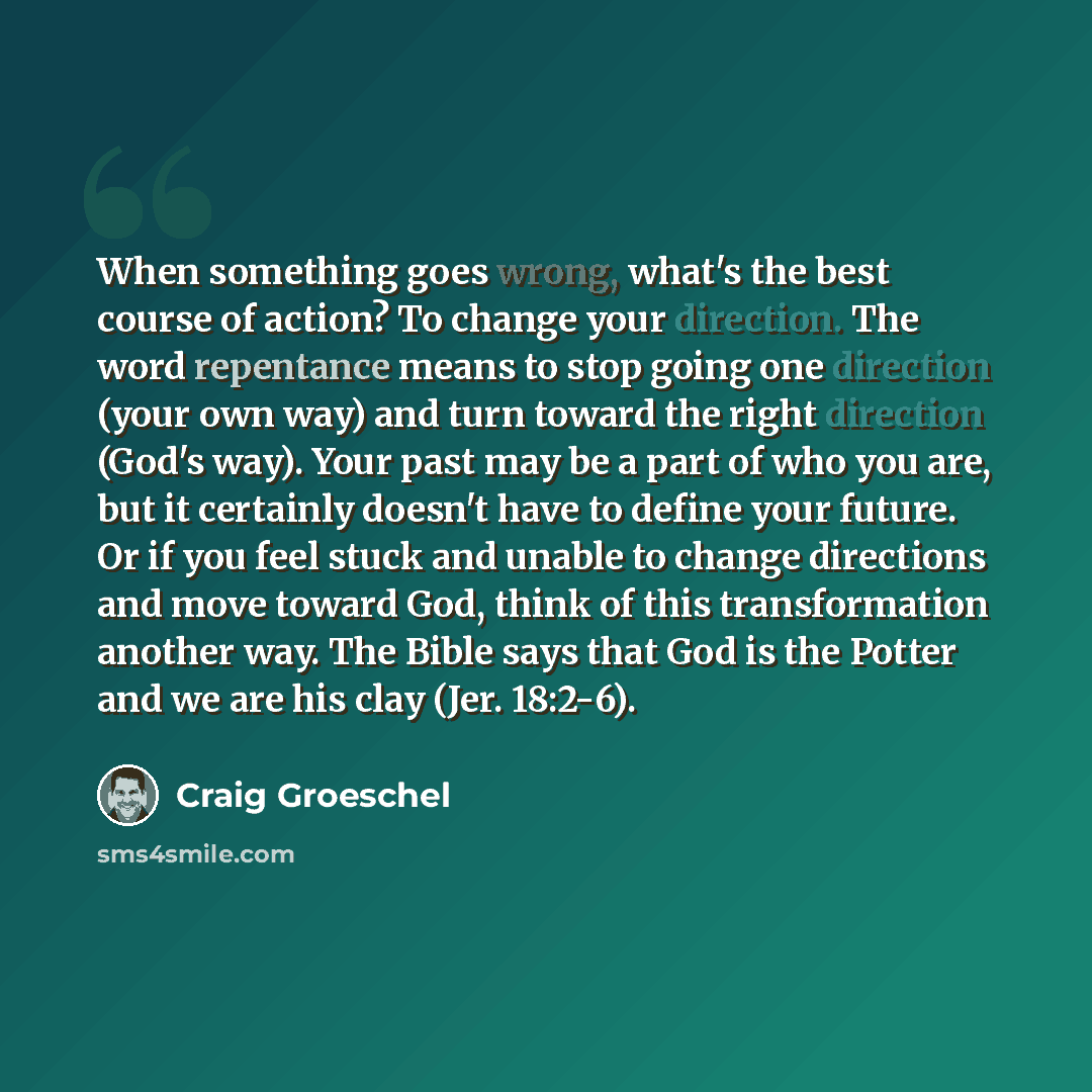 “When something goes wrong, what's the best course of action? To change your direction. The word repentance means to stop going one direction (your own way) and turn toward the right direction (God's way). Your past may be a part of who you are, but it certainly doesn't have to define your future…” quote by Craig Groeschel