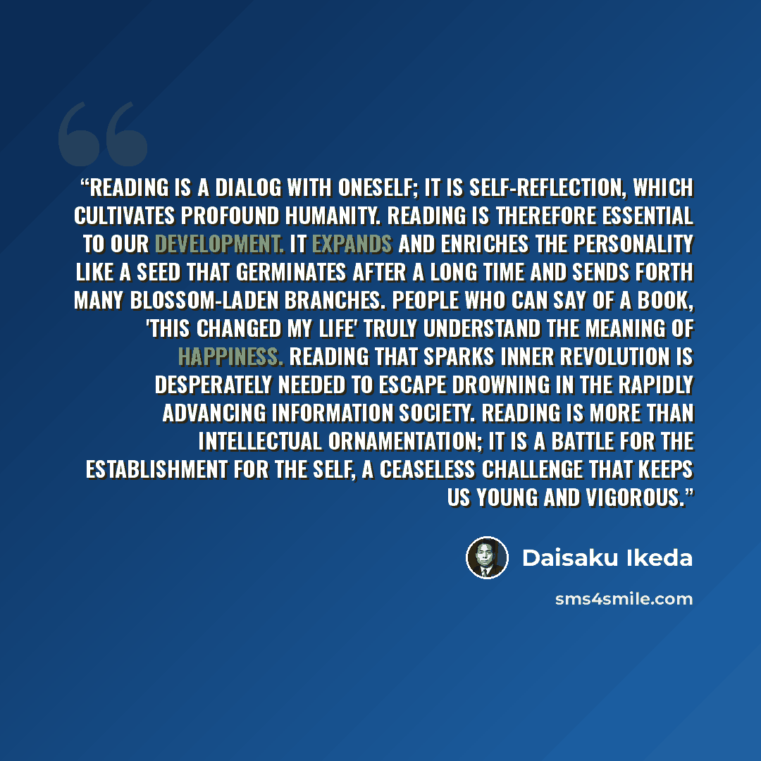 “Reading is a dialog with oneself; it is self-reflection, which cultivates profound humanity. Reading is therefore essential to our development. It expands and enriches the personality like a seed that germinates after a long time and sends forth many blossom-laden branches. People who can say of a…” quote by Daisaku Ikeda