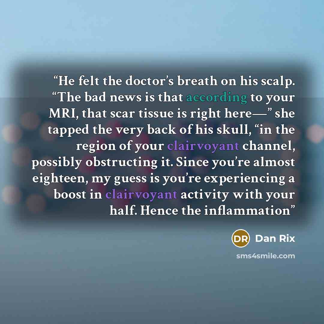 “He felt the doctor’s breath on his scalp. “The bad news is that according to your MRI, that scar tissue is right here—” she tapped the very back of his skull, “in the region of your clairvoyant channel, possibly obstructing it. Since you’re almost eighteen, my guess is you’re experiencing a boost…” quote by Dan Rix