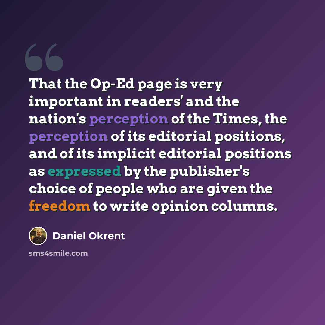 “That the Op-Ed page is very important in readers' and the nation's perception of the Times, the perception of its editorial positions, and of its implicit editorial positions as expressed by the publisher's choice of people who are given the freedom to write opinion columns.” quote by Daniel Okrent