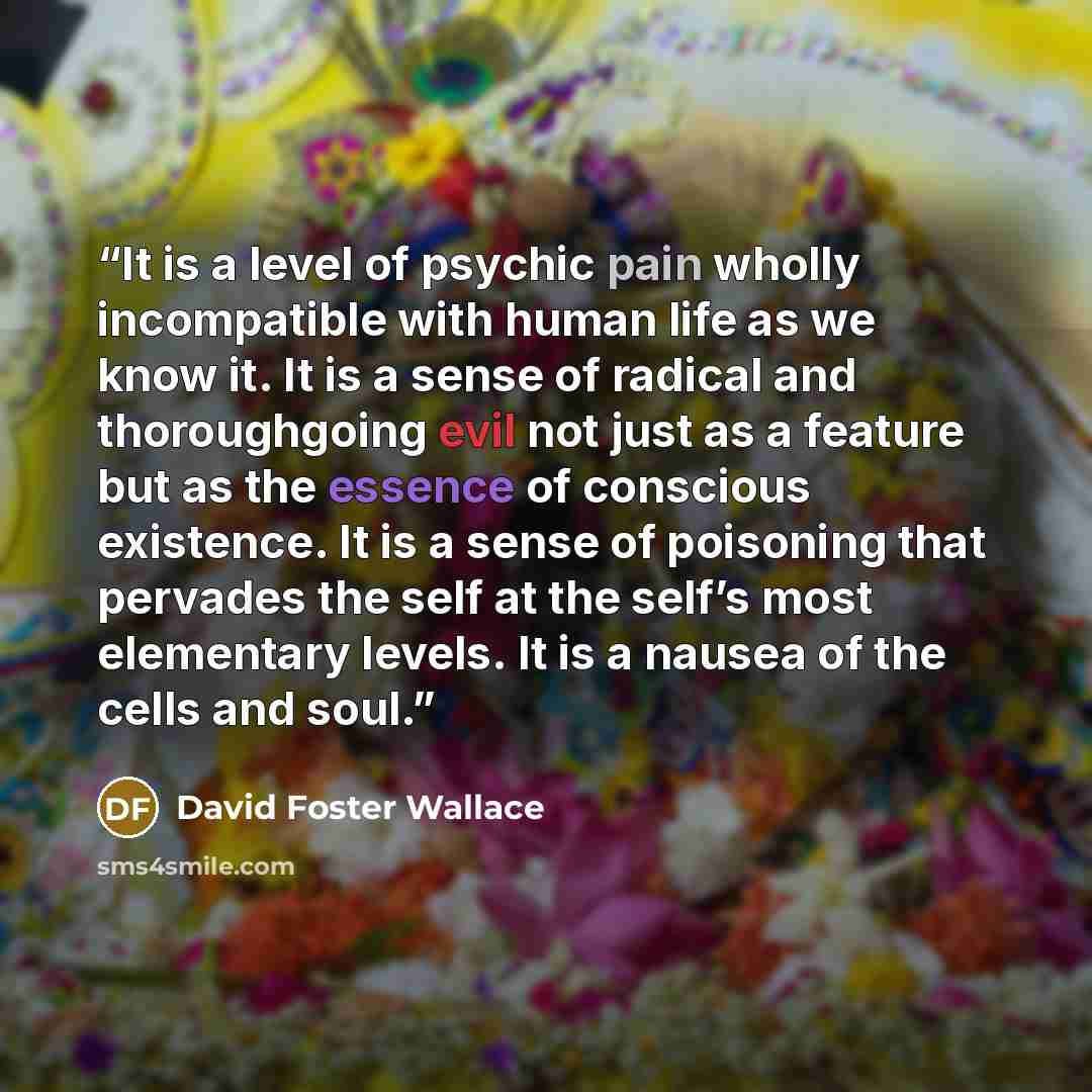 “It is a level of psychic pain wholly incompatible with human life as we know it. It is a sense of radical and thoroughgoing evil not just as a feature but as the essence of conscious existence. It is a sense of poisoning that pervades the self at the self’s most elementary levels. It is a nausea…” quote by David Foster Wallace