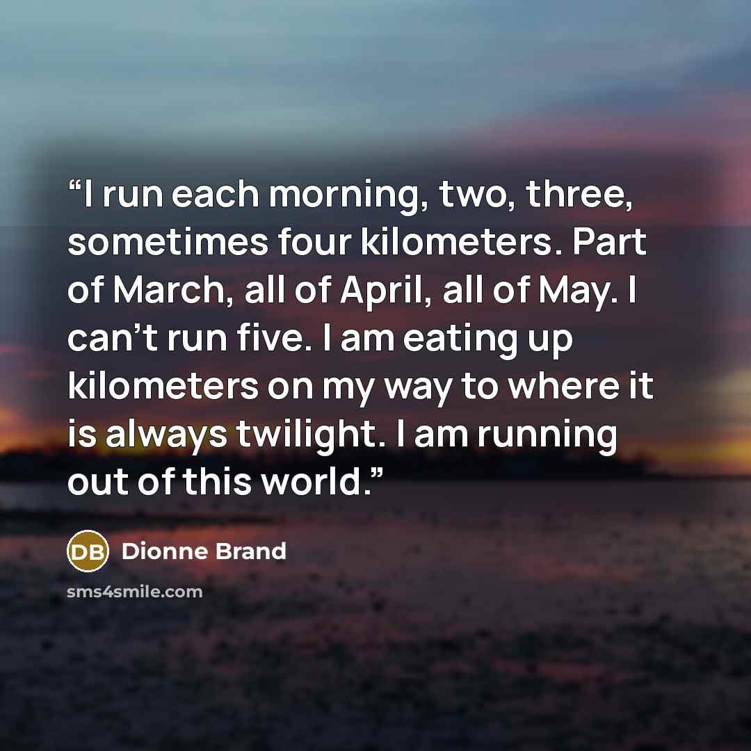 “I run each morning, two, three, sometimes four kilometers. Part of March, all of April, all of May. I can’t run five. I am eating up kilometers on my way to where it is always twilight. I am running out of this world.” quote by Dionne Brand