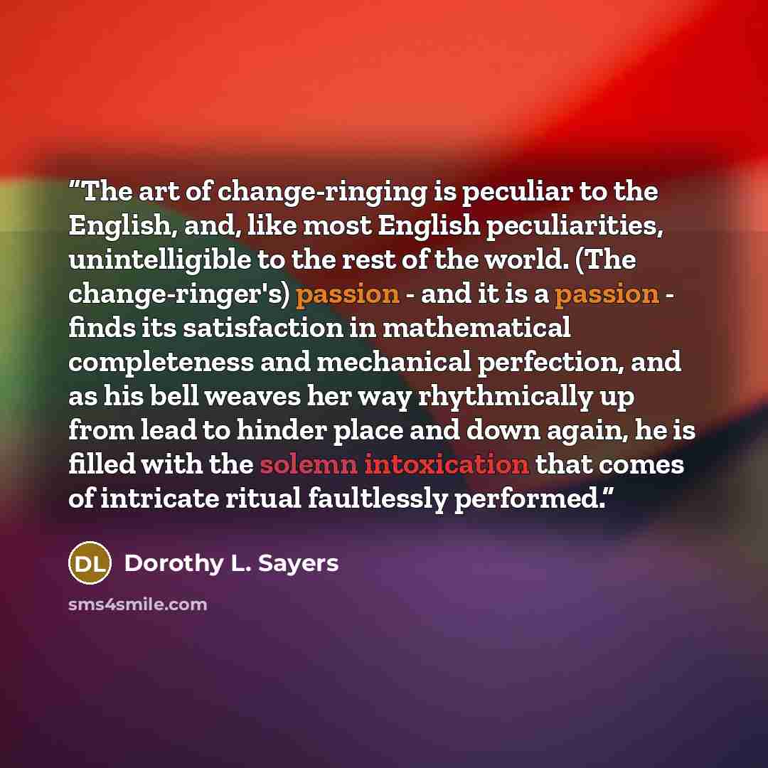 “The art of change-ringing is peculiar to the English, and, like most English peculiarities, unintelligible to the rest of the world. (The change-ringer's) passion - and it is a passion - finds its satisfaction in mathematical completeness and mechanical perfection, and as his bell weaves her way…” quote by Dorothy L. Sayers