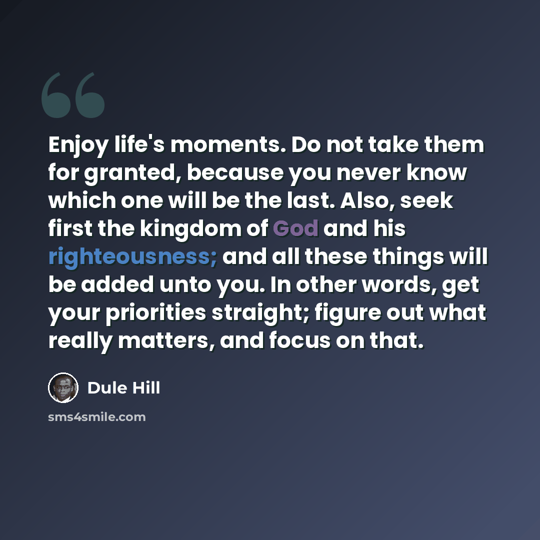“Enjoy life's moments. Do not take them for granted, because you never know which one will be the last. Also, seek first the kingdom of God and his righteousness; and all these things will be added unto you. In other words, get your priorities straight; figure out what really matters, and focus on…” quote by Dule Hill