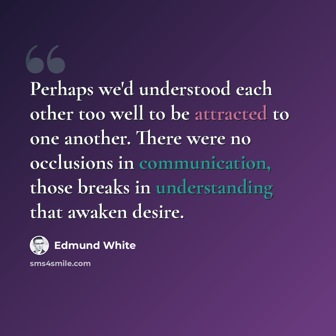 “Perhaps we'd understood each other too well to be attracted to one another. There were no occlusions in communication, those breaks in understanding that awaken desire.” quote by Edmund White