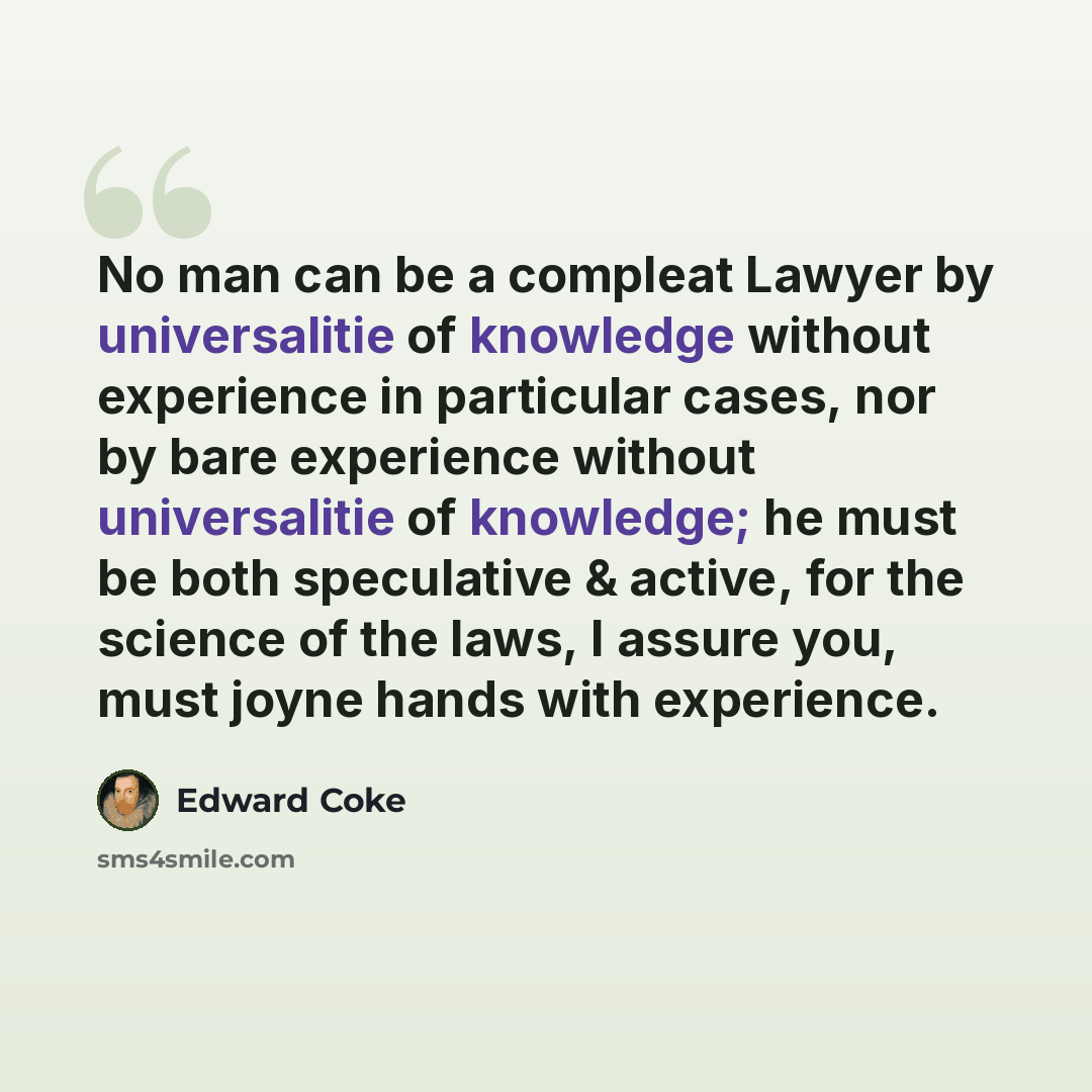 “No man can be a compleat Lawyer by universalitie of knowledge without experience in particular cases, nor by bare experience without universalitie of knowledge; he must be both speculative & active, for the science of the laws, I assure you, must joyne hands with experience.” quote by Edward Coke