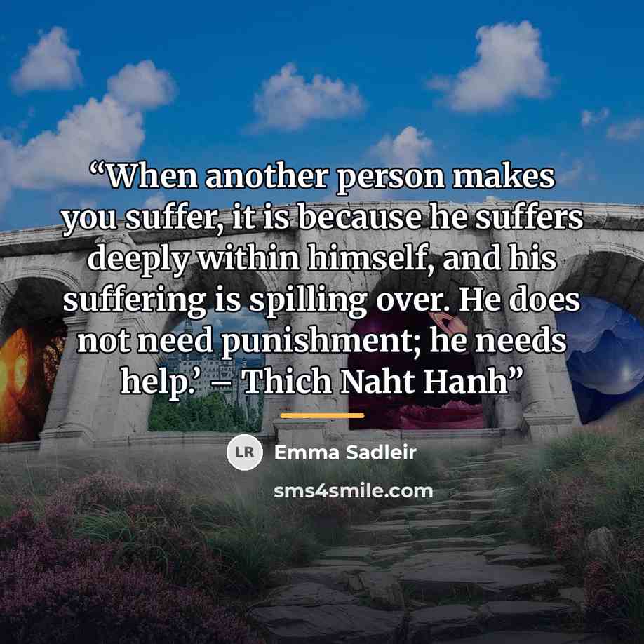 “When another person makes you suffer, it is because he suffers deeply within himself, and his suffering is spilling over. He does not need punishment; he needs help.’ – Thich Naht Hanh” quote by Emma Sadleir
