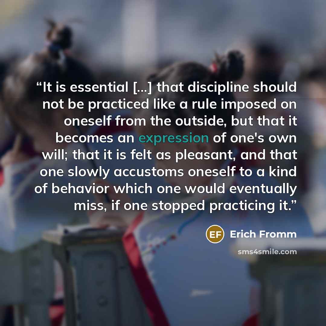 “It is essential [...] that discipline should not be practiced like a rule imposed on oneself from the outside, but that it becomes an expression of one's own will; that it is felt as pleasant, and that one slowly accustoms oneself to a kind of behavior which one would eventually miss, if one…” quote by Erich Fromm