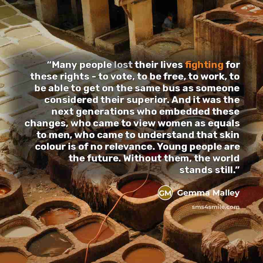 “Many people lost their lives fighting for these rights - to vote, to be free, to work, to be able to get on the same bus as someone considered their superior. And it was the next generations who embedded these changes, who came to view women as equals to men, who came to understand that skin…” quote by Gemma Malley
