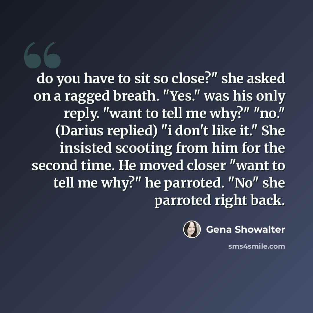 “do you have to sit so close?" she asked on a ragged breath. "Yes." was his only reply. "want to tell me why?" "no." (Darius replied) "i don't like it." She insisted scooting from him for the second time. He moved closer "want to tell me why?" he parroted. "No" she parroted right back.” quote by Gena Showalter